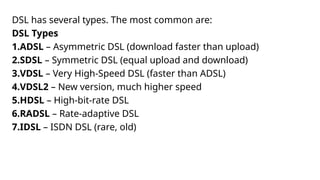 DSL has several types. The most common are:
DSL Types
1.ADSL – Asymmetric DSL (download faster than upload)
2.SDSL – Symmetric DSL (equal upload and download)
3.VDSL – Very High-Speed DSL (faster than ADSL)
4.VDSL2 – New version, much higher speed
5.HDSL – High-bit-rate DSL
6.RADSL – Rate-adaptive DSL
7.IDSL – ISDN DSL (rare, old)
 
