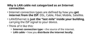Why is LAN cable not categorized as an Internet
connection
• Internet connection types are defined by how you get
internet from the ISP: DSL, Cable, Fiber, Mobile, Satellite.
• LAN/Ethernet is just the “last mile” inside your building,
carrying the ISP signal to your device.
• Think of it like this:
• Internet connection type = the source of the internet.
• LAN cable = how you distribute the internet locally.
 