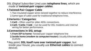 DSL (Digital Subscriber Line) uses telephone lines, which are
made of twisted-pair copper cables.
1.Twisted-Pair Copper Cable
1.Two insulated copper wires twisted together to reduce interference.
2.Same type of cable used for traditional telephone lines.
2.Variants / Categories:
1.Cat3 – Often used for older ADSL connections.
2.Cat5 / Cat5e / Cat6 – Can be used for DSL modems and internal
wiring for better performance.
3.Connections in DSL setup:
1.From ISP to home: Twisted-pair copper telephone line
2.Inside home (modem to computer/router): Usually Ethernet cable
(Cat5/6)
 Key point: DSL itself runs over twisted-pair copper, but
inside your house, you usually use Ethernet cables to connect
devices
 