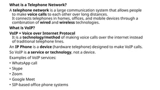 What is a Telephone Network?
A telephone network is a large communication system that allows people
to make voice calls to each other over long distances.
It connects telephones in homes, offices, and mobile devices through a
combination of wired and wireless technologies.
What is VoIP?
VoIP = Voice over Internet Protocol
It is a technology/method of making voice calls over the internet instead
of traditional telephone lines.
An IP Phone is a device (hardware telephone) designed to make VoIP calls.
So VoIP is a service or technology, not a device.
Examples of VoIP services:
• WhatsApp call
• Skype
• Zoom
• Google Meet
• SIP-based office phone systems
 