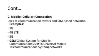 Cont…
C. Mobile (Cellular) Connection
Uses telecommunication towers and SIM-based networks.
Examples:
• 3G
• 4G LTE
• 5G
• GSM(Global System for Mobile
Communications)/UMTS(Universal Mobile
Telecommunications System) networks
 
