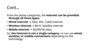 Cont…
From the above categories, the internet can be provided
through all three types:
• Wired internet Fiber, DSL, Cable internet
→
• Wireless internet Wi-Fi, Satellite internet
→
• Mobile internet 3G/4G/5G data
→
So, the Internet is not a single category—it can use wired,
wireless, or mobile connections depending on the
technology.
 