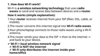 1. How does Wi-Fi work?
Wi-Fi is a wireless networking technology that uses radio
waves to send and receive data between devices and a router.
How it works (simple explanation):
1.Your router receives internet from your ISP (fiber, DSL, cable, or
mobile).
2.The router converts this internet signal into Wi-Fi radio waves.
3.Your phone/laptop connects to those radio waves using a Wi-Fi
antenna.
4.The router sends your data to the ISP then to the internet
→ →
and back to your device.
✔ Wi-Fi = local wireless network signal
✔ Wi-Fi is NOT the internet
✔ Wi-Fi only distributes the internet inside your
home/office
 
