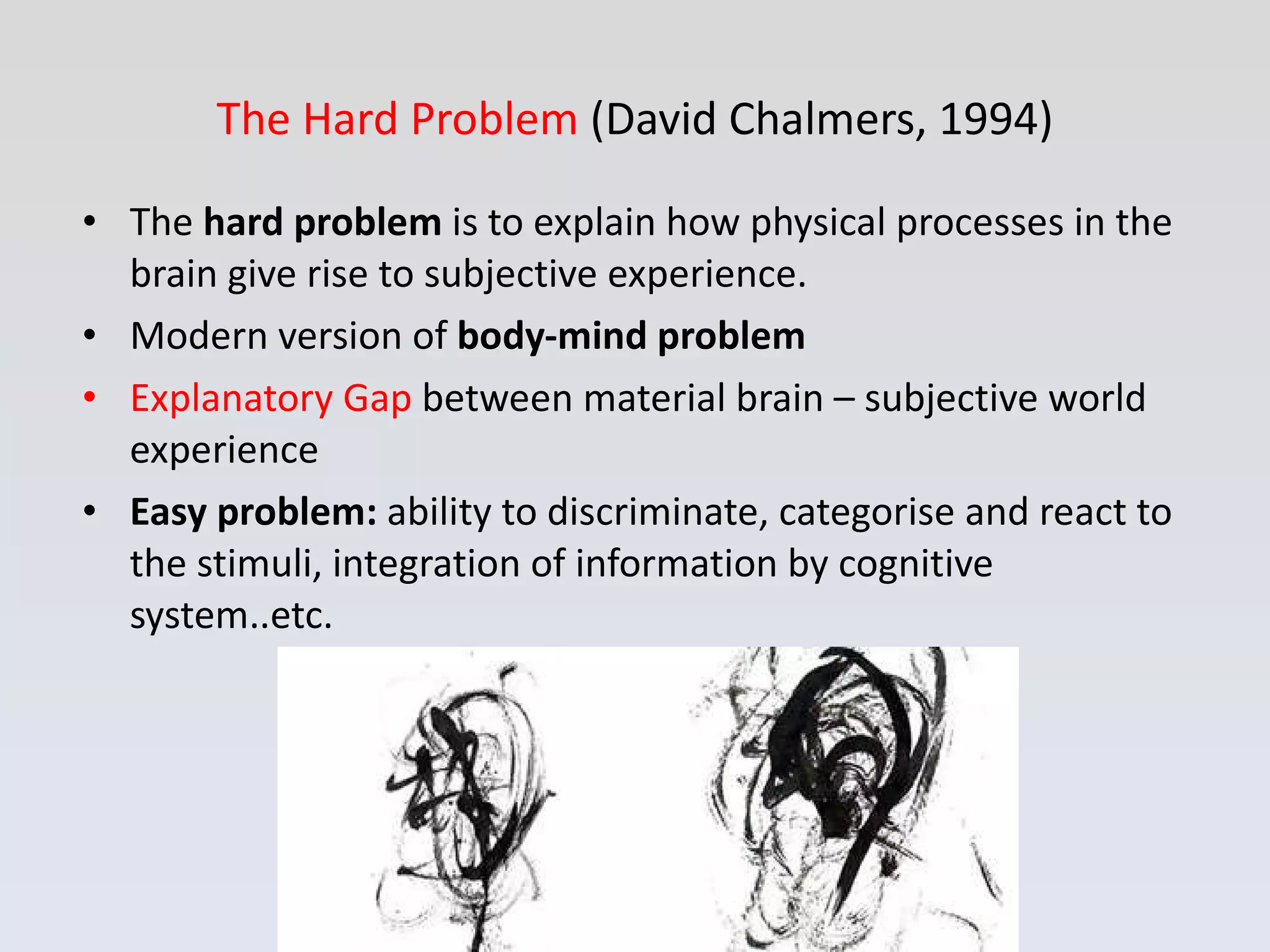 The Hard Problem  (David Chalmers, 1994) The  hard problem  is to explain how physical processes in the brain give rise to subjective experience. Modern version of  body-mind problem Explanatory Gap  between material brain – subjective world experience Easy problem:  ability to discriminate, categorise and react to the stimuli, integration of information by cognitive system..etc. 