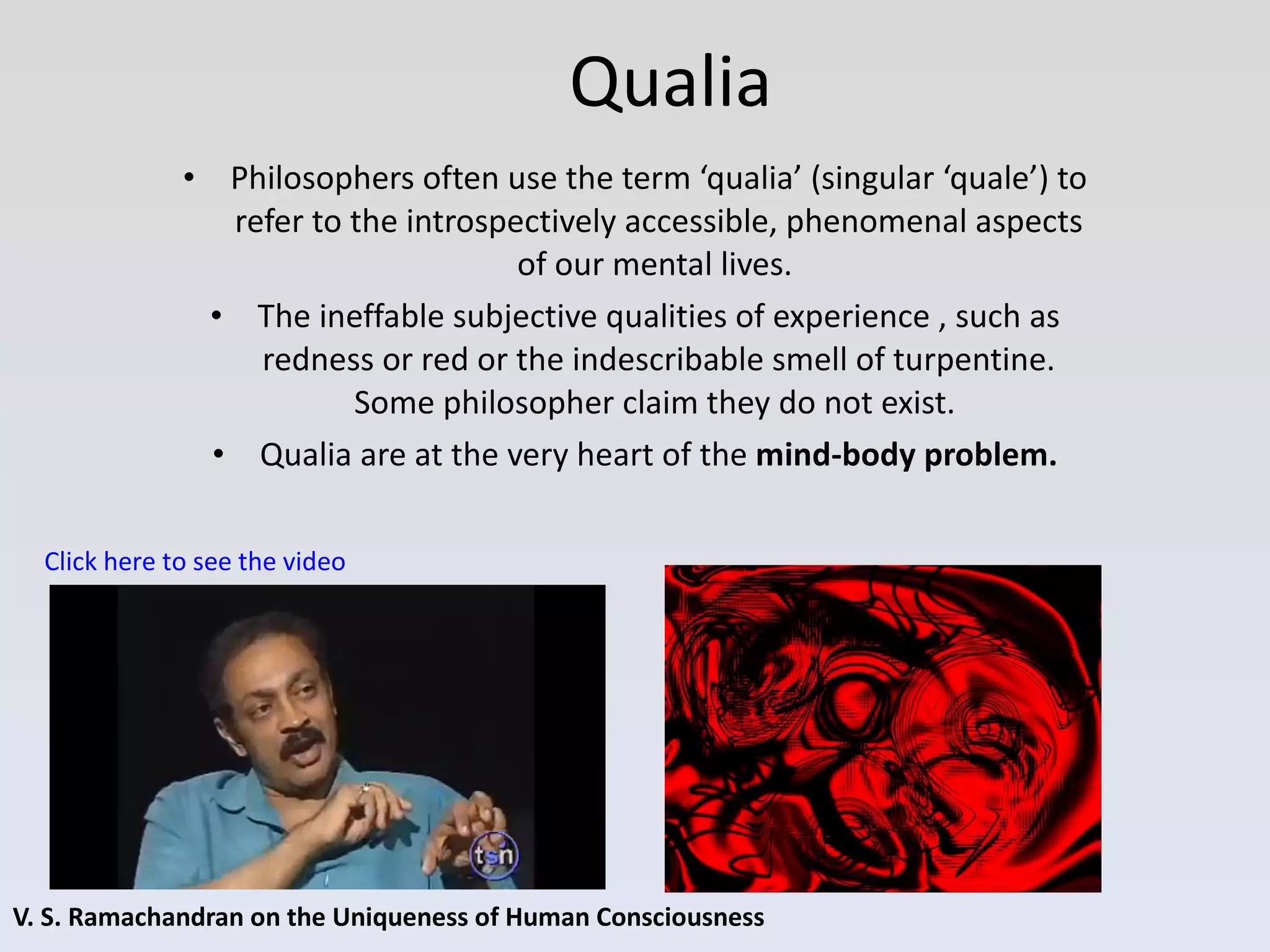 Qualia V. S. Ramachandran on the Uniqueness of Human Consciousness Philosophers often use the term ‘qualia’ (singular ‘quale’) to refer to the introspectively accessible, phenomenal aspects of our mental lives.  The ineffable subjective qualities of experience , such as redness or red or the indescribable smell of turpentine. Some philosopher claim they do not exist.  Qualia are at the very heart of the  mind-body problem. Click here to see the video 