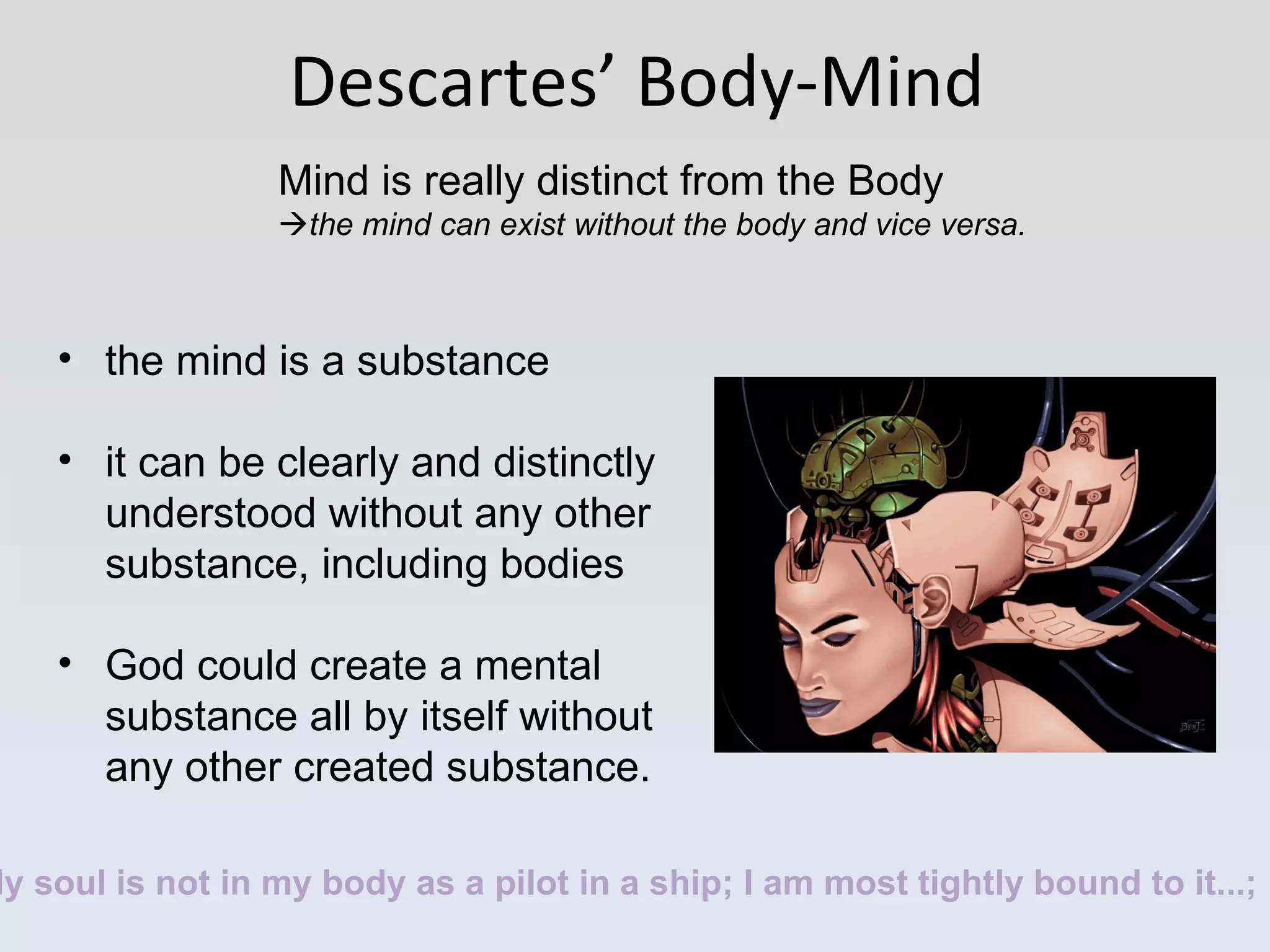 Descartes’ Body-Mind Mind is really distinct from the Body  the mind can exist without the body and vice versa.   the mind is a substance it can be clearly and distinctly understood without any other substance, including bodies God could create a mental substance all by itself without any other created substance.   My soul is not in my body as a pilot in a ship; I am most tightly bound to it...; 