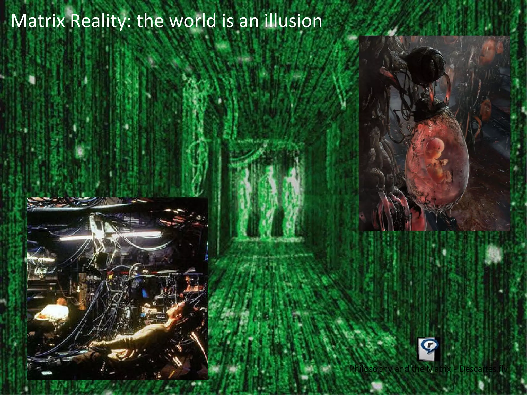 Rene Descartes “ If the fire  A  is close to the foot  B , the small parts of this fire, which, as you know, move very quickly, have the force to move the part of the skin of the foot that they touch, and by this means pull the small thread  C , which you can see is attached, simultaneously opening the entrance of the pore  d ,  e , where this small thread ends…the entrance of the pore or small passage  d ,  e , being thus opened, the  animal spirits  in the concavity   F  enter the thread and are carried by it to the muscles that are used to withdraw the foot from the fire.  “ A B C d F C e MECHANICAL RESPONSES  –  MENTAL WORLD   Descartes tried to explain reflex responses, like removing your foot from a hot fire, in purely  mechanical terms.  He believed that the fire affected the skin, pulling a tiny threat which opened a pore in the brain’s ventricle and caused animal spirits to flow. But what is  conscious responses ? It is tempting to think that a signal must come ‘into consciousness’ before we can decide to act on it.  Matrix Reality: the world is an illusion 