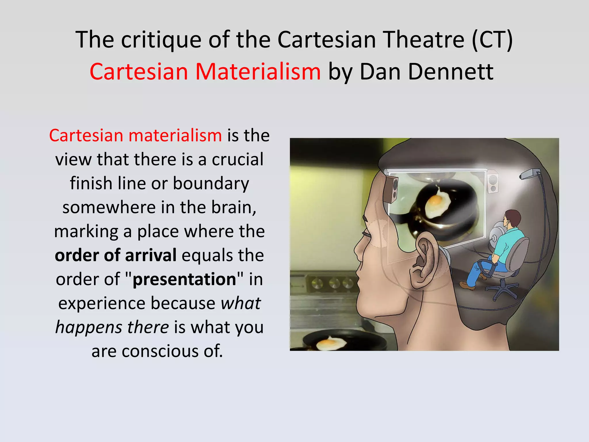 The critique of the Cartesian Theatre (CT)  Cartesian Materialism   by Dan Dennett  Cartesian materialism  is the view that there is a crucial finish line or boundary somewhere in the brain, marking a place where the  order of arrival  equals the order of &quot; presentation &quot; in experience because  what happens there  is what you are conscious of.  