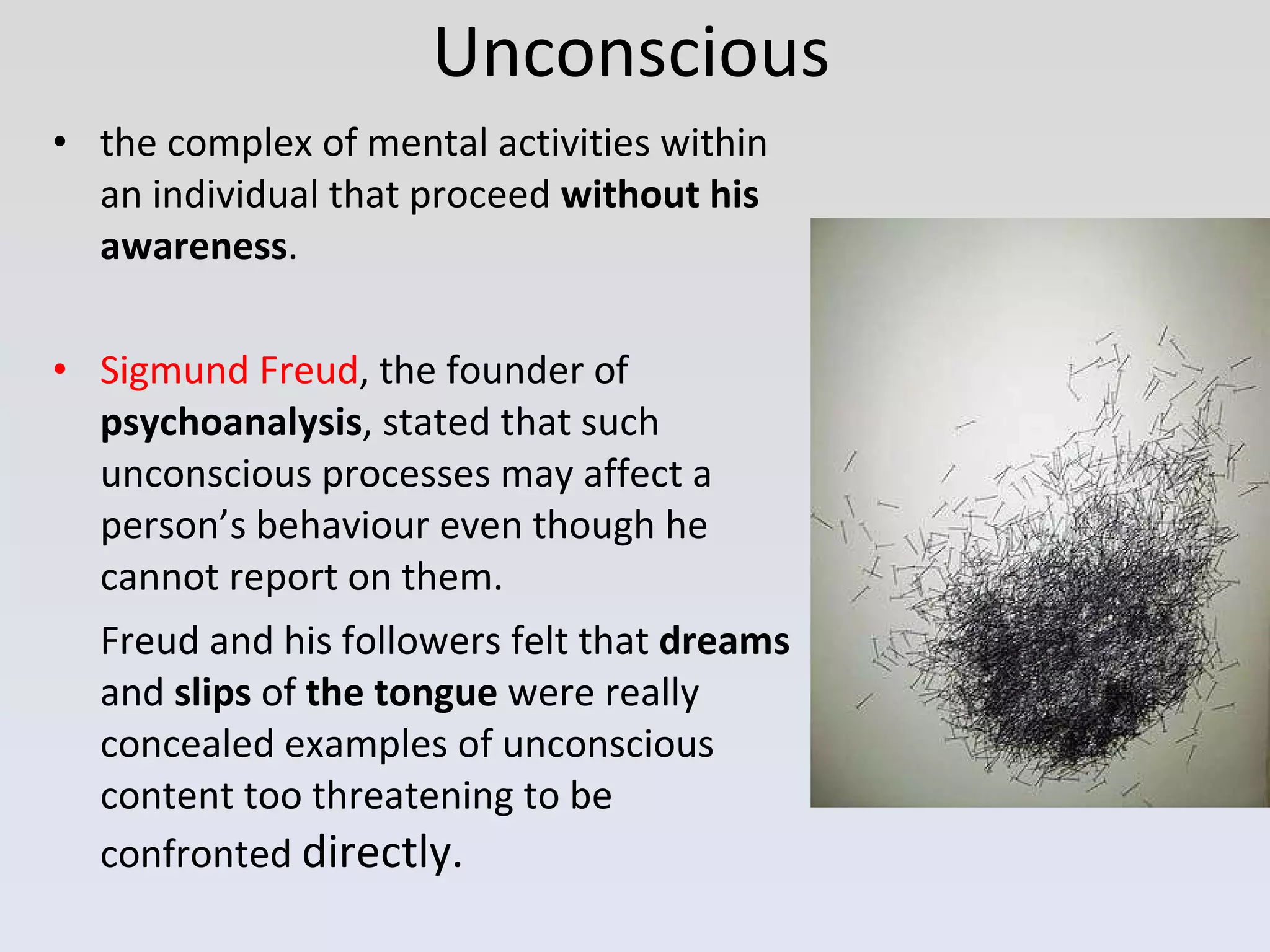 Unconscious the complex of mental activities within an individual that proceed  without his awareness .  Sigmund Freud , the founder of  psychoanalysis , stated that such unconscious processes may affect a person’s behaviour even though he cannot report on them.  Freud and his followers felt that  dreams  and  slips  of  the tongue  were really concealed examples of unconscious content too threatening to be confronted  directly. 