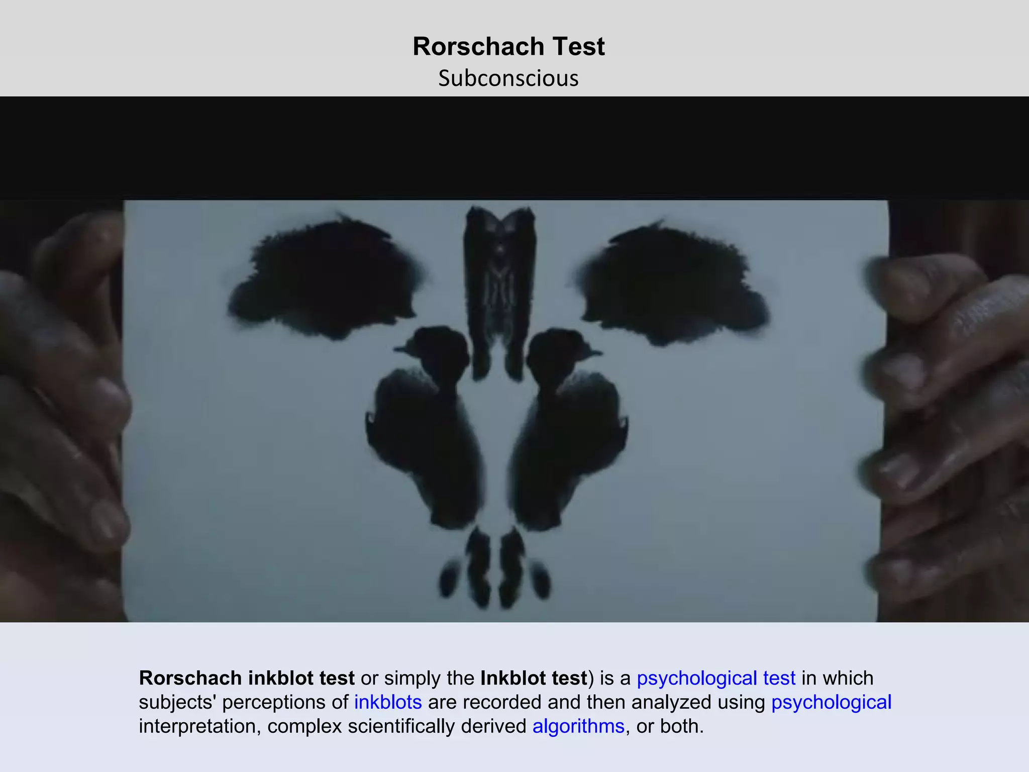 Rorschach Test Subconscious Rorschach inkblot test  or simply the  Inkblot test ) is a  psychological test  in which subjects' perceptions of  inkblots  are recorded and then analyzed using  psychological  interpretation, complex scientifically derived  algorithms , or both.  
