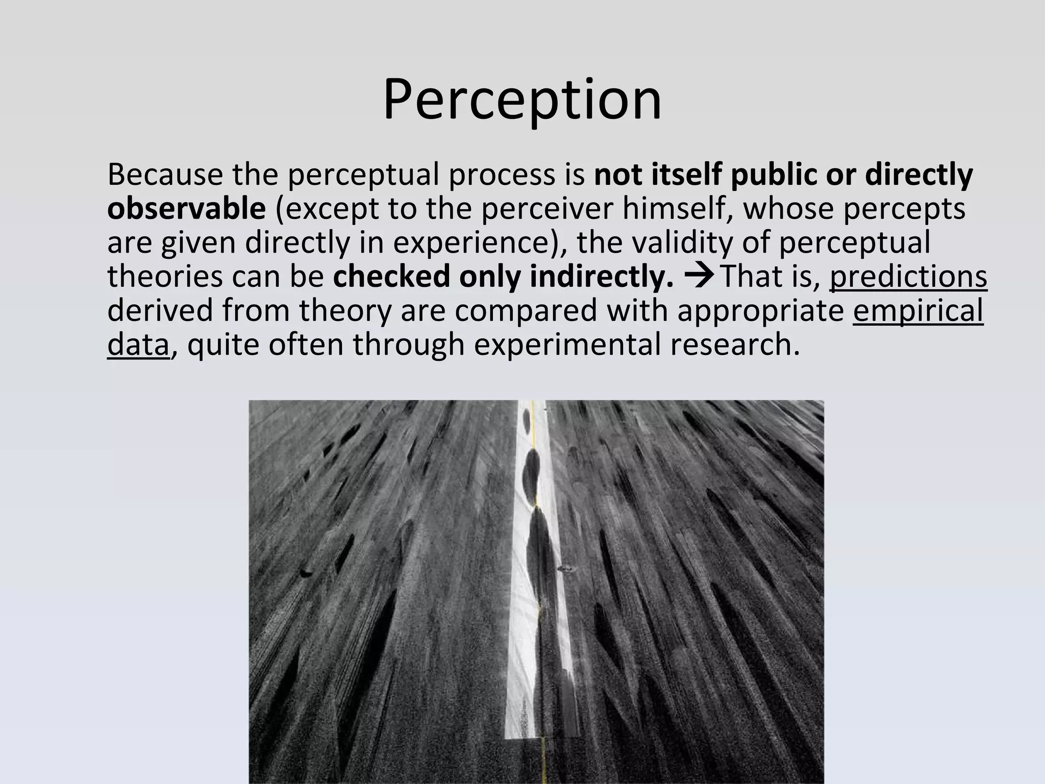 Because the perceptual process is  not itself public or directly observable  (except to the perceiver himself, whose percepts are given directly in experience), the validity of perceptual theories can be  checked only indirectly.   That is,  predictions  derived from theory are compared with appropriate  empirical data , quite often through experimental research. Perception 