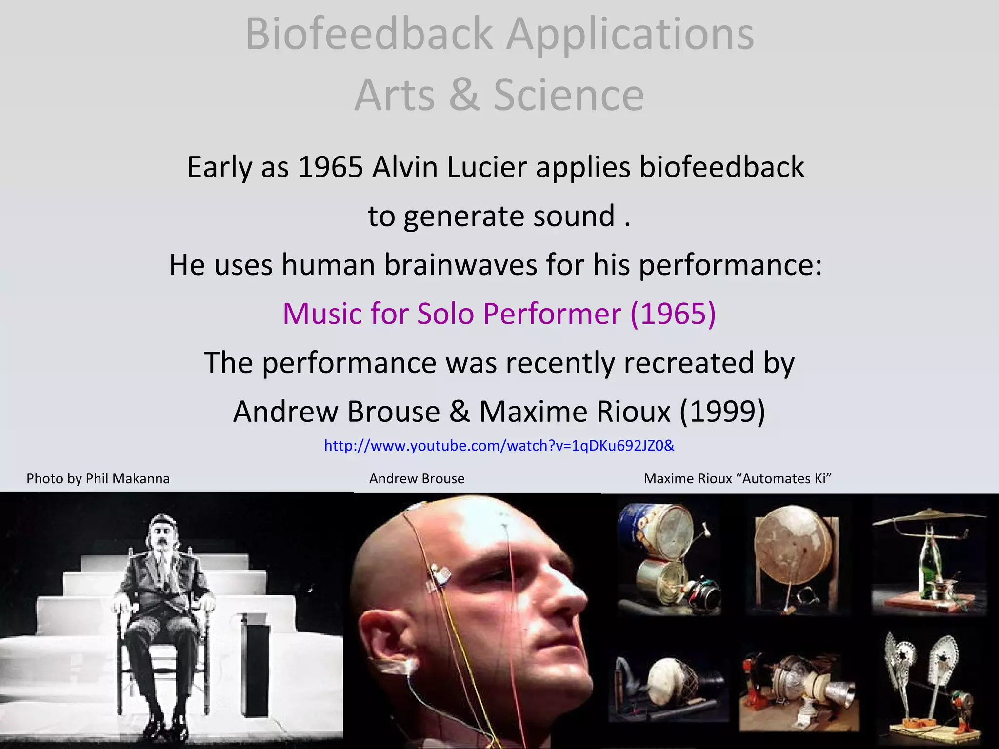Biofeedback Applications Arts & Science Early as 1965 Alvin Lucier applies biofeedback  to generate sound . He uses human brainwaves for his performance:  Music for Solo Performer (1965) The performance was recently recreated by Andrew Brouse & Maxime Rioux (1999) http://www.youtube.com/watch?v=1qDKu692JZ0& Photo by Phil Makanna  Andrew Brouse  Maxime Rioux “Automates Ki” 