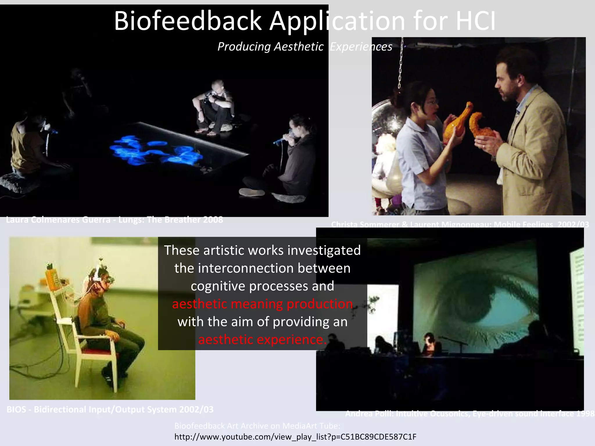 Biofeedback Application for HCI Producing Aesthetic  Experiences Bioofeedback Art Archive on MediaArt Tube: http://www.youtube.com/view_play_list?p=C51BC89CDE587C1F Laura Colmenares Guerra - Lungs: The Breather 2008 BIOS - Bidirectional Input/Output System 2002/03 Christa Sommerer & Laurent Mignonneau: Mobile Feelings  2002/03 Andrea Polli: Intuitive Ocusonics, Eye-driven sound interface 1998 These artistic works investigated the interconnection between cognitive processes and  aesthetic meaning production  with the aim of providing an  aesthetic experience. 