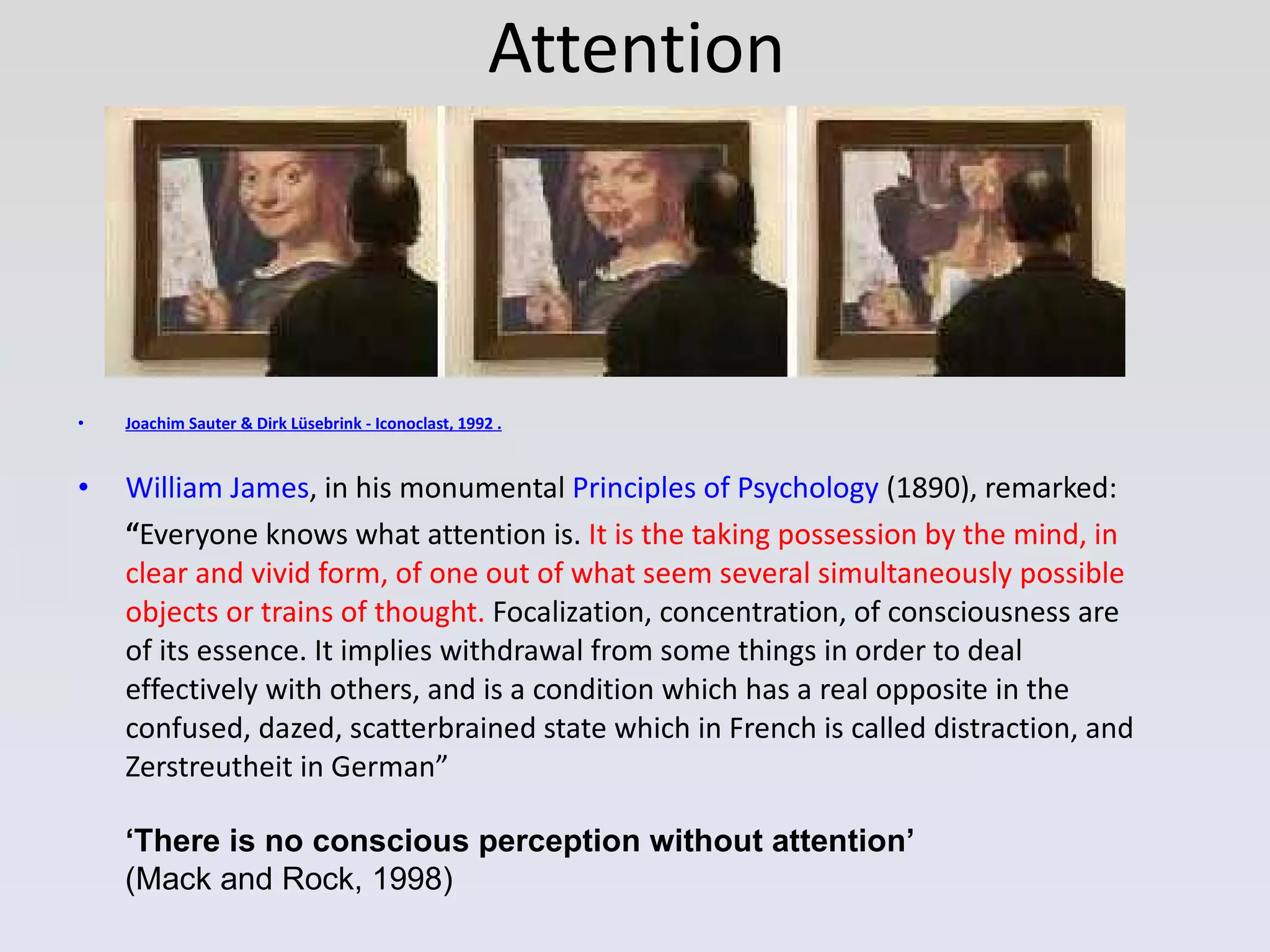 Attention Joachim Sauter & Dirk Lüsebrink - Iconoclast, 1992  . William James , in his monumental  Principles of Psychology  (1890), remarked: “ Everyone knows what attention is.  It is the taking possession by the mind, in clear and vivid form, of one out of what seem several simultaneously possible objects or trains of thought.  Focalization, concentration, of consciousness are of its essence. It implies withdrawal from some things in order to deal effectively with others, and is a condition which has a real opposite in the confused, dazed, scatterbrained state which in French is called distraction, and Zerstreutheit in German” ‘ There is no conscious perception without attention’ (Mack and Rock, 1998) 