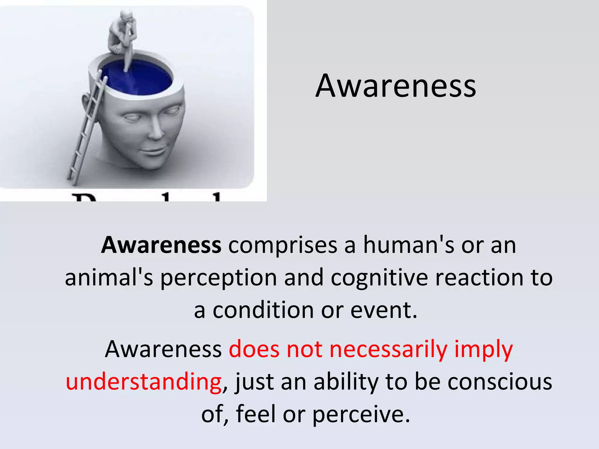 Awareness Awareness  comprises a human's or an animal's perception and cognitive reaction to a condition or event.  Awareness  does not necessarily imply understanding , just an ability to be conscious of, feel or perceive.  