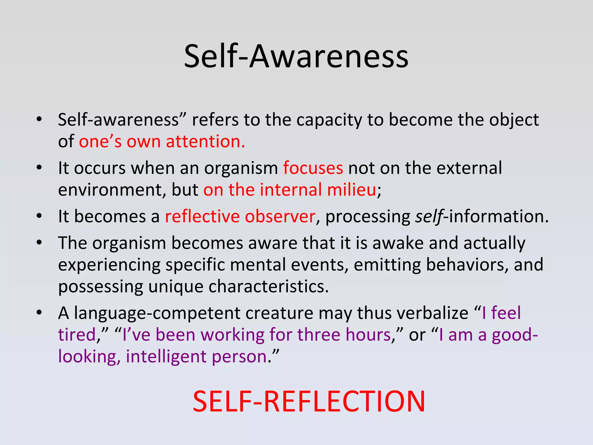 Self-Awareness Self-awareness” refers to the capacity to become the object of  one’s own attention.   It occurs when an organism  focuses  not on the external environment, but  on the internal milieu ; It becomes a  reflective observer , processing  self -information.  The organism becomes aware that it is awake and actually experiencing specific mental events, emitting behaviors, and possessing unique characteristics.  A language-competent creature may thus verbalize “ I feel tired ,” “ I’ve been working for three hours ,” or “ I am a good-looking, intelligent person .” SELF-REFLECTION 