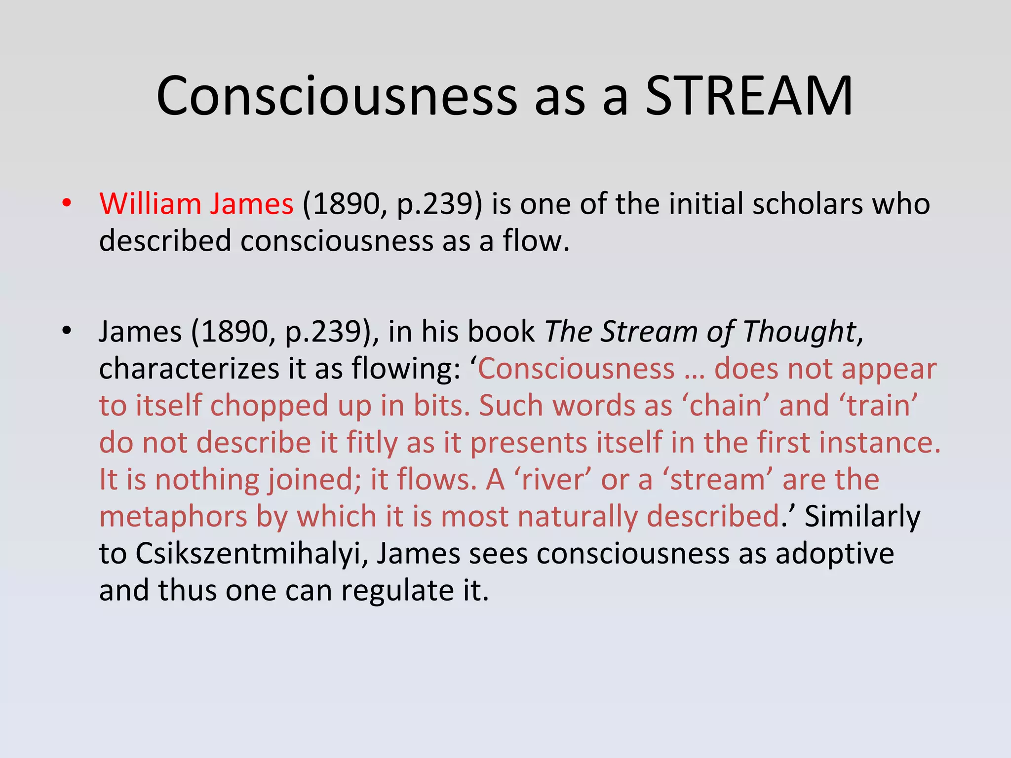 Consciousness as a STREAM William James  (1890, p.239) is one of the initial scholars who described consciousness as a flow.  James (1890, p.239), in his book  The Stream of Thought , characterizes it as flowing: ‘ Consciousness … does not appear to itself chopped up in bits. Such words as ‘chain’ and ‘train’ do not describe it fitly as it presents itself in the first instance. It is nothing joined; it flows. A ‘river’ or a ‘stream’ are the metaphors by which it is most naturally described .’ Similarly to Csikszentmihalyi, James sees consciousness as adoptive and thus one can regulate it.  