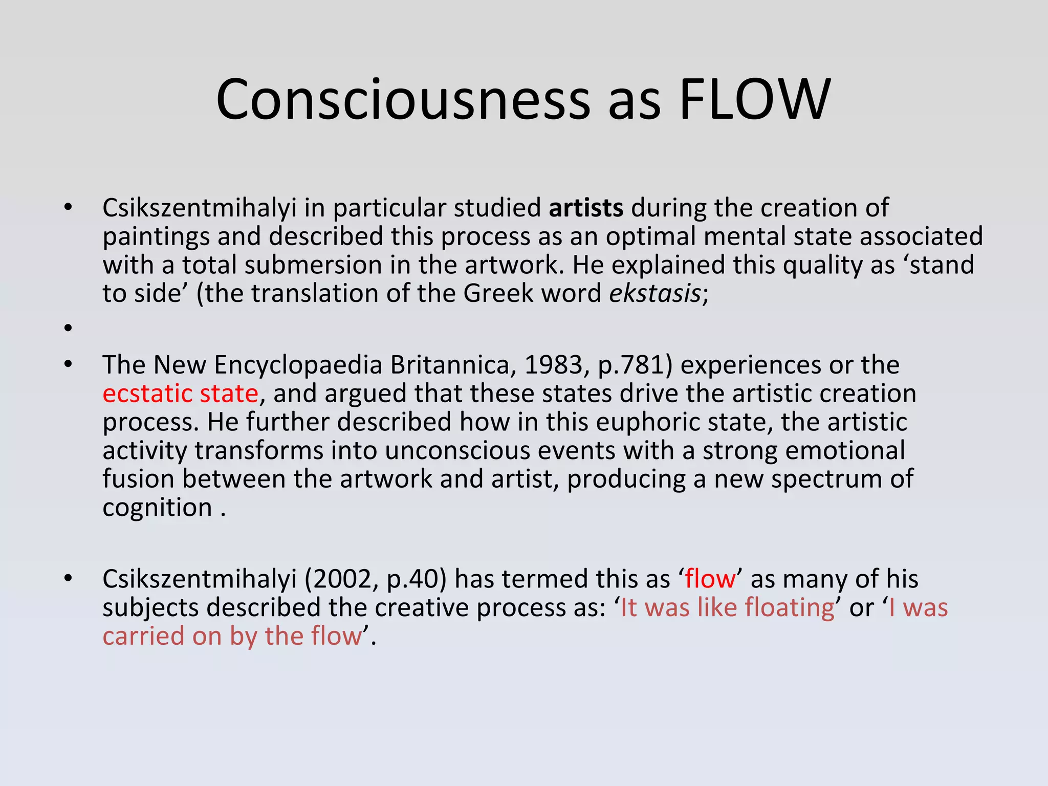 Consciousness as FLOW Csikszentmihalyi in particular studied  artists  during the creation of paintings and described this process as an optimal mental state associated with a total submersion in the artwork. He explained this quality as ‘stand to side’ (the translation of the Greek word  ekstasis ; The New Encyclopaedia Britannica, 1983, p.781) experiences or the  ecstatic state , and argued that these states drive the artistic creation process. He further described how in this euphoric state, the artistic activity transforms into unconscious events with a strong emotional fusion between the artwork and artist, producing a new spectrum of cognition  . Csikszentmihalyi (2002, p.40) has termed this as ‘ flow ’ as many of his subjects described the creative process as: ‘ It was like floating ’ or ‘ I was carried on by the flow ’. 