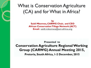 What is Conservation Agriculture
(CA) and for What in Africa?
by
Saidi Mkomwa, CARWG Chair, and CEO
African ConservationTillage Network (ACT)
Email: saidi.mkomwa@act-africa.org
Presented to
Conservation Agriculture Regional Working
Group (CARWG) Annual Meeting 2015,
Pretoria, South Africa, 1-2 December, 2015
 