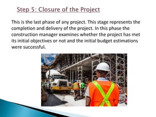 This is the last phase of any project. This stage represents the
completion and delivery of the project. In this phase the
construction manager examines whether the project has met
its initial objectives or not and the initial budget estimations
were successful.
 