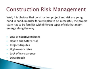 Well, it is obvious that construction project and risk are going
hand in hand. In order for a risk plan to be successful, the project
team has to be familiar with different types of risk that might
emerge along the way.
 Low or negative margins
 Health and Safety risks
 Project disputes
 High rework rates
 Lack of transparency
 Data Breach
 