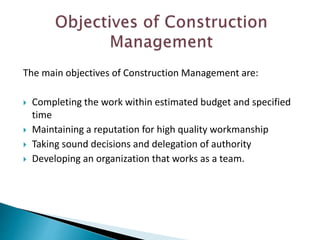 The main objectives of Construction Management are:
 Completing the work within estimated budget and specified
time
 Maintaining a reputation for high quality workmanship
 Taking sound decisions and delegation of authority
 Developing an organization that works as a team.
 