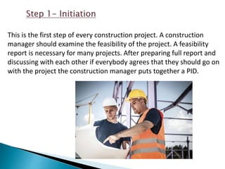 This is the first step of every construction project. A construction
manager should examine the feasibility of the project. A feasibility
report is necessary for many projects. After preparing full report and
discussing with each other if everybody agrees that they should go on
with the project the construction manager puts together a PID.
 