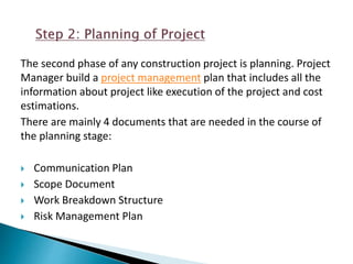 The second phase of any construction project is planning. Project
Manager build a project management plan that includes all the
information about project like execution of the project and cost
estimations.
There are mainly 4 documents that are needed in the course of
the planning stage:
 Communication Plan
 Scope Document
 Work Breakdown Structure
 Risk Management Plan
 