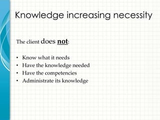 Knowledge increasing necessity

The client does   not:

•   Know what it needs
•   Have the knowledge needed
•   Have the competencies
•   Administrate its knowledge
 
