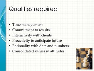 Qualities required

•   Time management
•   Commitment to results
•   Interactivity with clients
•   Proactivity to anticipate future
•   Rationality with data and numbers
•   Consolidated values in attitudes
 