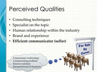 Perceived Qualities
•   Consulting techniques
•   Specialist on the topic
•   Human relationship within the industry
•   Brand and experience
•   Efficient communicator (seller)



    Unnecessary technology
    Uninteresting problem
    Known solution
    Inexperienced in business
 
