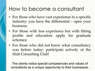 How to become a consultant
• For those who have vast experience in a specific
  industry: you have the differential – open your
  business;
• For those with less experience but with fitting
  profile and education: apply for graduate
  schemes;
• For those who did not know what consultancy
  was before today: participate actively of the
  Hult Consulting Club!

  The clients notice special competencies and values of
 consultants as a unique opportunity to their businesses.
 