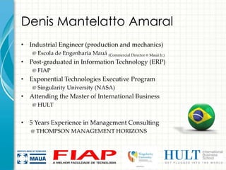Denis Mantelatto Amaral
• Industrial Engineer (production and mechanics)
   @ Escola de Engenharia Mauá (Commercial Director @ Mauá Jr.)
• Post-graduated in Information Technology (ERP)
   @ FIAP
• Exponential Technologies Executive Program
   @ Singularity University (NASA)
• Attending the Master of International Business
   @ HULT


• 5 Years Experience in Management Consulting
   @ THOMPSON MANAGEMENT HORIZONS
 
