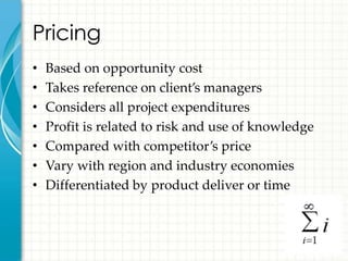 Pricing
•   Based on opportunity cost
•   Takes reference on client’s managers
•   Considers all project expenditures
•   Profit is related to risk and use of knowledge
•   Compared with competitor’s price
•   Vary with region and industry economies
•   Differentiated by product deliver or time
 