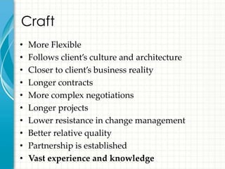 Craft
•   More Flexible
•   Follows client’s culture and architecture
•   Closer to client’s business reality
•   Longer contracts
•   More complex negotiations
•   Longer projects
•   Lower resistance in change management
•   Better relative quality
•   Partnership is established
•   Vast experience and knowledge
 