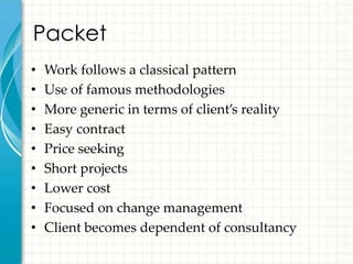 Packet
•   Work follows a classical pattern
•   Use of famous methodologies
•   More generic in terms of client’s reality
•   Easy contract
•   Price seeking
•   Short projects
•   Lower cost
•   Focused on change management
•   Client becomes dependent of consultancy
 