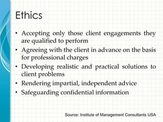 Ethics
• Accepting only those client engagements they
  are qualified to perform
• Agreeing with the client in advance on the basis
  for professional charges
• Developing realistic and practical solutions to
  client problems
• Rendering impartial, independent advice
• Safeguarding confidential information


                 Source: Institute of Management Consultants USA
 