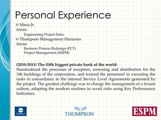 Personal Experience
@ Maua Jr.
Areas:
    Engineering Project Sales
@ Thompson Management Horizons
Areas:
    Business Process Redesign (FCT)
    Project Management (ESPM)


(2010-2011) The fifth biggest private bank of the world:
Standardized the processes of reception, screening and distribution for the
106 buildings of the corporation, and trained the personnel in executing the
tasks in concordance to the internal Service Level Agreements generated by
the project. The greatest challenge was to change the management of a frozen
culture, adapting the modern routines to avoid risks using Key Performance
Indicators.
 