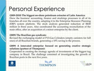 Personal Experience
(2009-2010) The biggest on-shore petroleum extractor of Latin America:
Drew the business’ accounting, finance and stockings processes in all of its
branches all over the country, adapting it to the Enterprise Resource Planning
(ERP) system platform. The stock analysis generated reduction of R$30
million in three years. Also coordinated the accounting reconciliation of the
main office, after an acquisition of a minor enterprise by the client.

(2009) The Brazilian gas syndicate:
Revised the exchanging model of P13-Gas Cylinders (empty canisters for full
ones) of all Brazilian brands, generating a 10% saving to the process.

(2009) A innovated enterprise focused on generating creative strategic
solutions (partner of Thompson):
Cooperated in creating the strategy agenda of investments of the biggest tug
company in Brazil. The challenge consisted of investigating the growth of
Brazilian ports in the next five years.
 