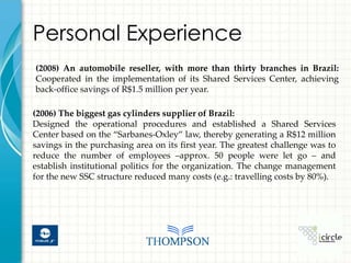 Personal Experience
(2008) An automobile reseller, with more than thirty branches in Brazil:
Cooperated in the implementation of its Shared Services Center, achieving
back-office savings of R$1.5 million per year.

(2006) The biggest gas cylinders supplier of Brazil:
Designed the operational procedures and established a Shared Services
Center based on the “Sarbanes-Oxley” law, thereby generating a R$12 million
savings in the purchasing area on its first year. The greatest challenge was to
reduce the number of employees –approx. 50 people were let go – and
establish institutional politics for the organization. The change management
for the new SSC structure reduced many costs (e.g.: travelling costs by 80%).
 