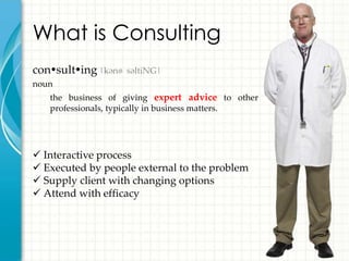 What is Consulting
consulting |kənˈsəltiNG|
noun
   the business of giving expert advice to other
   professionals, typically in business matters.




 Interactive process
 Executed by people external to the problem
 Supply client with changing options
 Attend with efficacy
 