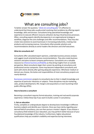 What are consulting jobs?
To better answer the question, "what are consulting jobs" it's effective to
understand that these jobs usually entail resolving client problems by offering expert
knowledge, skills and services. Consultants bring specialised knowledge and
experience to execute efficient resource utilisation during critical business processes.
Often, consulting experts identify discrepancies in an organisational strategy or
workflow, diagnose the core challenges and offer recommendations. They may also
create new solutions to assist businesses in increasing productivity, creating new
products and increasing revenue. Consultants often provide solutions and
recommendations directly to senior leaders like directors and chief executives.
What do consultants do?
Consultants offer calculated expert opinions, undertake business process analysis
and suggest result-oriented business recommendations. They also create business
solutions and plans to boost company performance. Consultants are a valuable
resource to enhance business profitability as they bring insights from an outside
perspective. Most consultants begin their careers by working at consultancy and
professional service companies. Some may become independent consultants and
work with clients directly after gaining adequate experience. Whichever medium or
domain you choose, the duties and responsibilities of most consultancy projects are
nearly identical.
Businesses commission projects to consultants due to their in-depth knowledge and
expertise of particular industries or subjects. These disciplines may be marketing,
sales, product development, HR, mergers and acquisitions or even launching initial
public offerings (IPOs).
How to become a consultant
Becoming a consultant requires formal education, training and real-world corporate
experience. Follow these tips if you want to build a career in consultancy:
1. Get an education
Firstly, complete an undergraduate degree to develop basic knowledge in different
business subjects and identify your interests. Once you have clarity regarding your
desired field of consultancy, you can then pursue a master's degree. If you choose a
consultancy field related to your education, you may perform better because of your
foundational knowledge of the industry. Furthermore, higher educational
qualifications help you establish credibility and expertise during interviews.
 