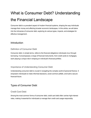 What is Consumer Debt? Understanding
the Financial Landscape
Consumer debt is a prevalent aspect of modern financial systems, shaping the way individuals
manage their money and affecting broader economic landscapes. In this article, we will delve
into the intricacies of consumer debt, exploring its various types, impacts, and strategies for
effective management.
Introduction
Definition of Consumer Debt
Consumer debt, in simple terms, refers to the financial obligations individuals incur through
borrowing. It encompasses a range of financial instruments, from credit cards to mortgages,
each playing a unique role in shaping an individual's financial portfolio.
Importance of Understanding Consumer Debt
Understanding consumer debt is crucial in navigating the complex world of personal finance. It
empowers individuals to make informed decisions, avoid common pitfalls, and build a secure
financial future.
Types of Consumer Debt
Credit Card Debt
Among the most common forms of consumer debt, credit card debt often carries high-interest
rates, making it essential for individuals to manage their credit card usage responsibly.
 