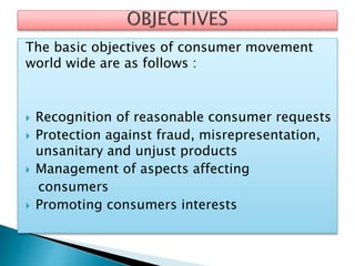 The basic objectives of consumer movement
world wide are as follows :
 Recognition of reasonable consumer requests
 Protection against fraud, misrepresentation,
unsanitary and unjust products
 Management of aspects affecting
consumers
 Promoting consumers interests
 