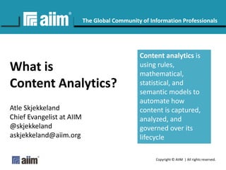 Copyright © AIIM | All rights reserved.
#AIIM
The Global Community of Information Professionals
What is
Content Analytics?
Atle Skjekkeland
Chief Evangelist at AIIM
@skjekkeland
askjekkeland@aiim.org
Content analytics is
using rules,
mathematical,
statistical, and
semantic models to
automate how
content is captured,
analyzed, and
governed over its
lifecycle
 
