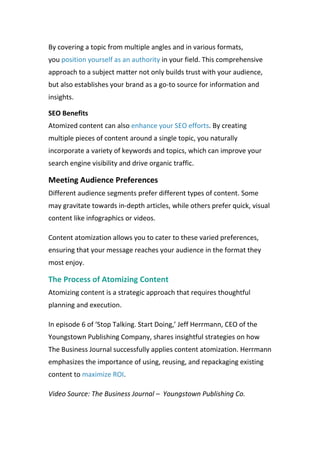By covering a topic from multiple angles and in various formats,
you position yourself as an authority in your field. This comprehensive
approach to a subject matter not only builds trust with your audience,
but also establishes your brand as a go-to source for information and
insights.
SEO Benefits
Atomized content can also enhance your SEO efforts. By creating
multiple pieces of content around a single topic, you naturally
incorporate a variety of keywords and topics, which can improve your
search engine visibility and drive organic traffic.
Meeting Audience Preferences
Different audience segments prefer different types of content. Some
may gravitate towards in-depth articles, while others prefer quick, visual
content like infographics or videos.
Content atomization allows you to cater to these varied preferences,
ensuring that your message reaches your audience in the format they
most enjoy.
The Process of Atomizing Content
Atomizing content is a strategic approach that requires thoughtful
planning and execution.
In episode 6 of ‘Stop Talking. Start Doing,’ Jeff Herrmann, CEO of the
Youngstown Publishing Company, shares insightful strategies on how
The Business Journal successfully applies content atomization. Herrmann
emphasizes the importance of using, reusing, and repackaging existing
content to maximize ROI.
Video Source: The Business Journal – Youngstown Publishing Co.
 