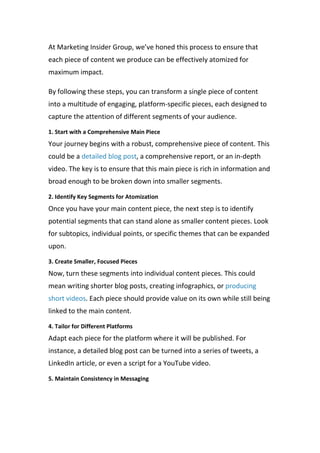 At Marketing Insider Group, we’ve honed this process to ensure that
each piece of content we produce can be effectively atomized for
maximum impact.
By following these steps, you can transform a single piece of content
into a multitude of engaging, platform-specific pieces, each designed to
capture the attention of different segments of your audience.
1. Start with a Comprehensive Main Piece
Your journey begins with a robust, comprehensive piece of content. This
could be a detailed blog post, a comprehensive report, or an in-depth
video. The key is to ensure that this main piece is rich in information and
broad enough to be broken down into smaller segments.
2. Identify Key Segments for Atomization
Once you have your main content piece, the next step is to identify
potential segments that can stand alone as smaller content pieces. Look
for subtopics, individual points, or specific themes that can be expanded
upon.
3. Create Smaller, Focused Pieces
Now, turn these segments into individual content pieces. This could
mean writing shorter blog posts, creating infographics, or producing
short videos. Each piece should provide value on its own while still being
linked to the main content.
4. Tailor for Different Platforms
Adapt each piece for the platform where it will be published. For
instance, a detailed blog post can be turned into a series of tweets, a
LinkedIn article, or even a script for a YouTube video.
5. Maintain Consistency in Messaging
 