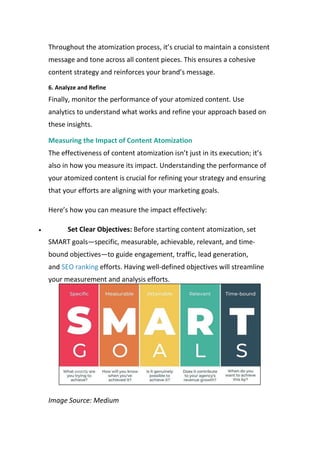 Throughout the atomization process, it’s crucial to maintain a consistent
message and tone across all content pieces. This ensures a cohesive
content strategy and reinforces your brand’s message.
6. Analyze and Refine
Finally, monitor the performance of your atomized content. Use
analytics to understand what works and refine your approach based on
these insights.
Measuring the Impact of Content Atomization
The effectiveness of content atomization isn’t just in its execution; it’s
also in how you measure its impact. Understanding the performance of
your atomized content is crucial for refining your strategy and ensuring
that your efforts are aligning with your marketing goals.
Here’s how you can measure the impact effectively:
 Set Clear Objectives: Before starting content atomization, set
SMART goals—specific, measurable, achievable, relevant, and time-
bound objectives—to guide engagement, traffic, lead generation,
and SEO ranking efforts. Having well-defined objectives will streamline
your measurement and analysis efforts.
Image Source: Medium
 