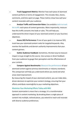  Track Engagement Metrics: Monitor how each piece of atomized
content performs in terms of engagement. This includes likes, shares,
comments, and time spent on page. These metrics show how well your
content resonates with your audience.
 Analyze Traffic and Conversion Rates: Use analytics tools to track
the traffic each piece of content generates. More importantly, measure
how this traffic converts into leads or sales. This will help you
understand the direct impact of your atomized content on your business
objectives.
 Assess SEO Performance: If one of your goals is to improve SEO,
track how your atomized content ranks for targeted keywords. Also,
monitor the backlinks and domain authority improvements that your
content garners.
 Gather Audience Feedback: Sometimes, the best way to measure
impact is to go straight to the source. Use surveys or direct feedback
from your audience to gauge their perception and the effectiveness of
your content.
 Compare Against Benchmarks: Measure the performance of your
atomized content against previous benchmarks or industry standards.
This comparison will help you understand where you stand and what
areas need improvement.
By measuring the impact of your atomized content, you can make data-
driven decisions to optimize your content strategy, ensuring that your
efforts contribute meaningfully to your marketing objectives.
Maximize Your Marketing Efforts Today with MIG
Content atomization is more than a strategy; it’s a transformative
approach in content marketing. By breaking down a single piece of
content into multiple, tailored pieces, you extend its reach and resonate
with diverse audience preferences.
 