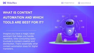 WHAT IS CONTENT
AUTOMATION AND WHICH
TOOLS ARE BEST FOR IT?
Imagine you have a magic robot
assistant that helps you handle
repetitive, time-consuming tasks
involved in content creation and
distribution. That’s essentially what
content automation does for digital
marketers.
info@writeme.ai www.writeme.ai
 